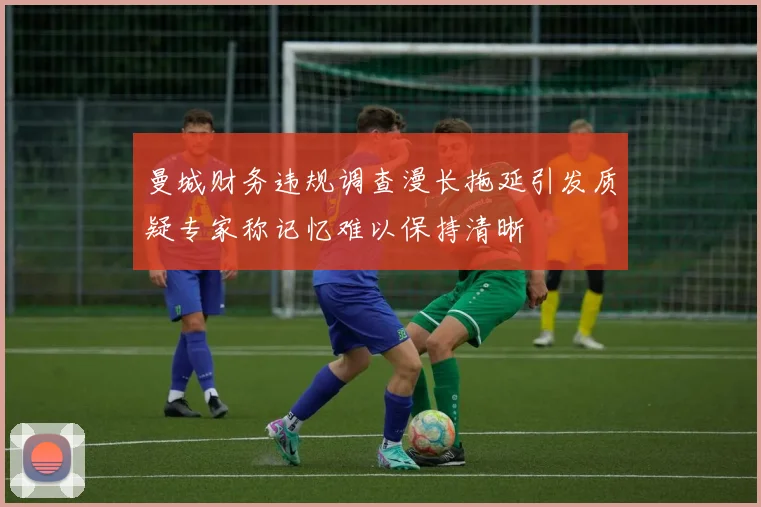 曼城财务违规调查漫长拖延引发质疑专家称记忆难以保持清晰