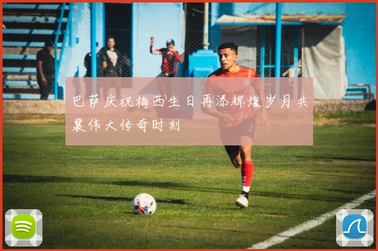 巴萨庆祝梅西生日再添辉煌岁月共襄伟大传奇时刻