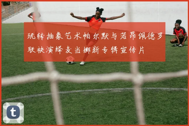 玩转抽象艺术帕尔默与若昂佩德罗联袂演绎麦当娜新专辑宣传片