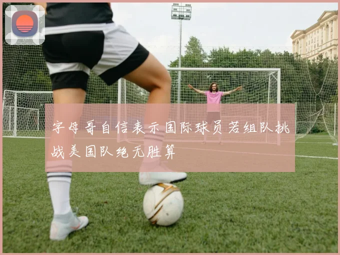 字母哥自信表示国际球员若组队挑战美国队绝无胜算