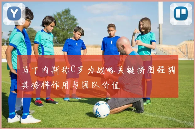 马丁内斯称C罗为战略关键拼图强调其榜样作用与团队价值