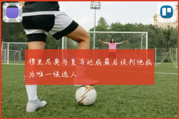 穆里尼奥与皇马达成最后谈判他成为唯一候选人
