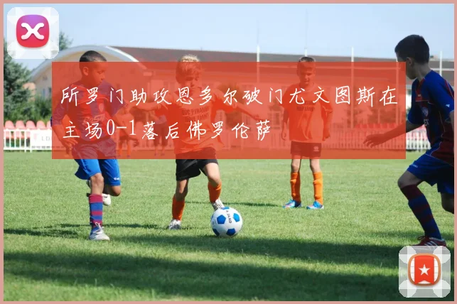 所罗门助攻恩多尔破门尤文图斯在主场0-1落后佛罗伦萨