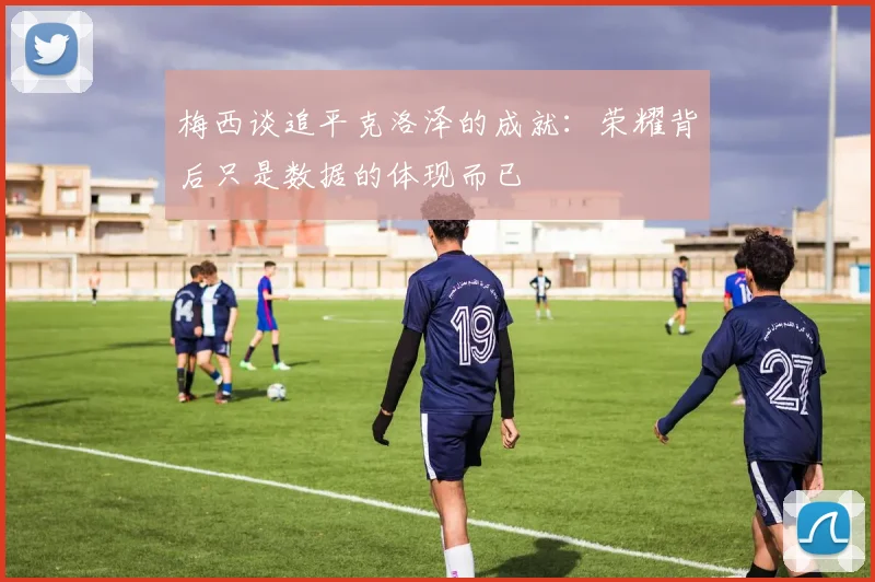 梅西谈追平克洛泽的成就：荣耀背后只是数据的体现而已