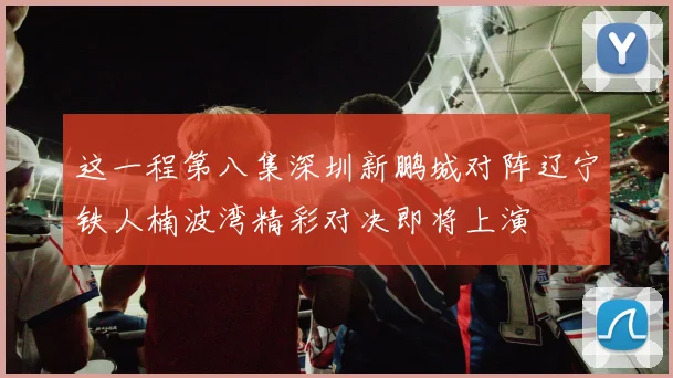 这一程第八集深圳新鹏城对阵辽宁铁人楠波湾精彩对决即将上演