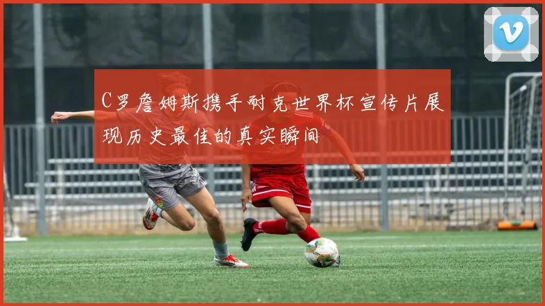 C罗詹姆斯携手耐克世界杯宣传片展现历史最佳的真实瞬间