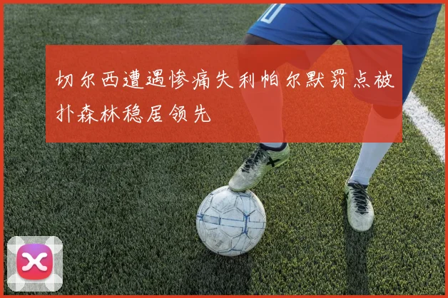 切尔西遭遇惨痛失利帕尔默罚点被扑森林稳居领先