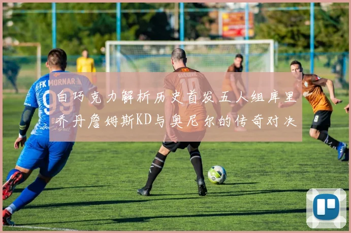 白巧克力解析历史首发五人组库里乔丹詹姆斯KD与奥尼尔的传奇对决与影响