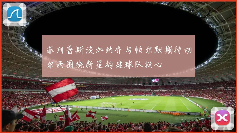 菲利普斯谈加纳乔与帕尔默期待切尔西围绕新星构建球队核心