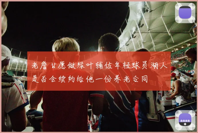 老詹甘愿做绿叶辅佐年轻球员湖人是否会续约给他一份养老合同