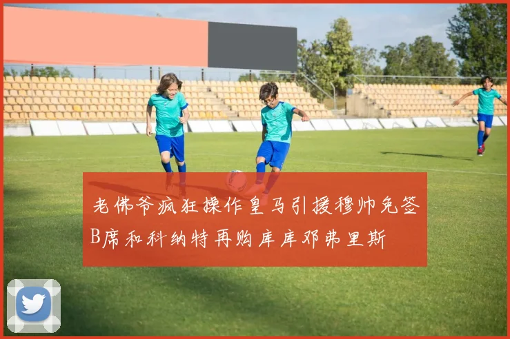 老佛爷疯狂操作皇马引援穆帅免签B席和科纳特再购库库邓弗里斯