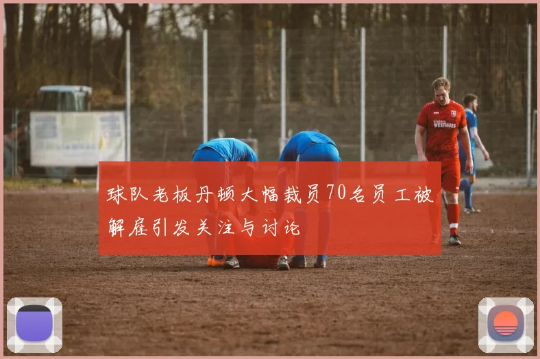 球队老板丹顿大幅裁员70名员工被解雇引发关注与讨论