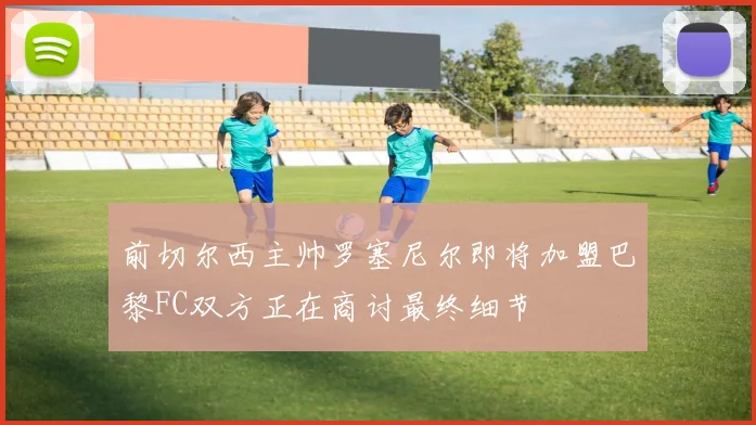 前切尔西主帅罗塞尼尔即将加盟巴黎FC双方正在商讨最终细节