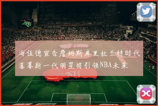 海伍德宣告詹姆斯库里杜兰特时代落幕新一代明星将引领NBA未来