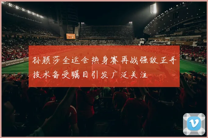 孙颖莎全运会热身赛再战强敌正手技术备受瞩目引发广泛关注
