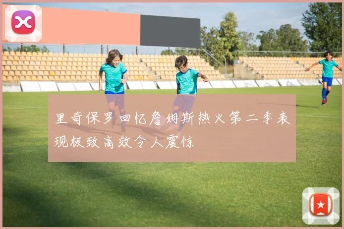 里奇保罗回忆詹姆斯热火第二季表现极致高效令人震惊