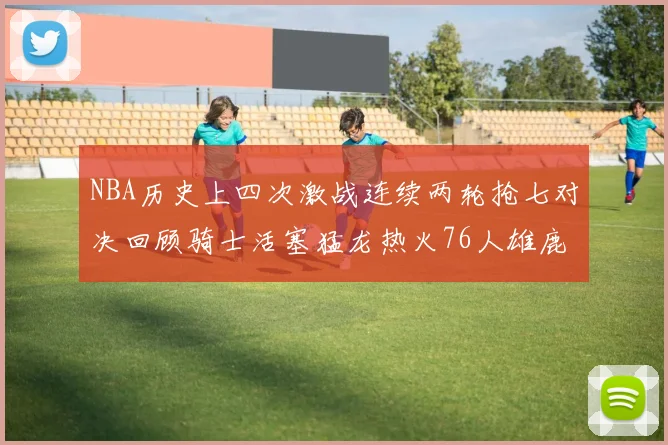 NBA历史上四次激战连续两轮抢七对决回顾骑士活塞猛龙热火76人雄鹿子弹马刺