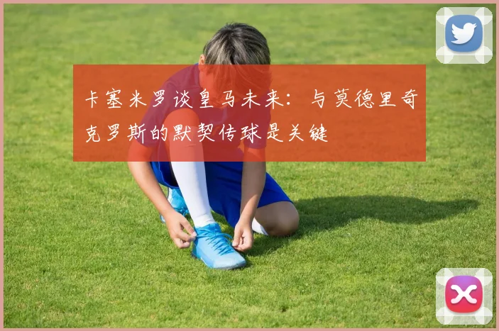 卡塞米罗谈皇马未来：与莫德里奇克罗斯的默契传球是关键