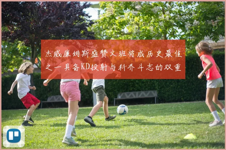 杰威廉姆斯盛赞文班将成历史最佳之一具备KD投射与科乔斗志的双重优势