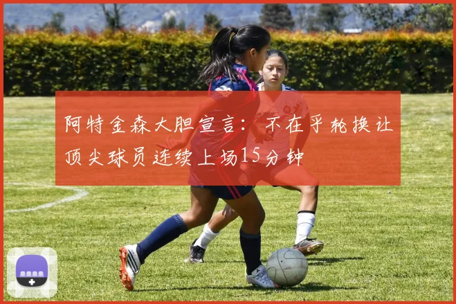阿特金森大胆宣言：不在乎轮换让顶尖球员连续上场15分钟