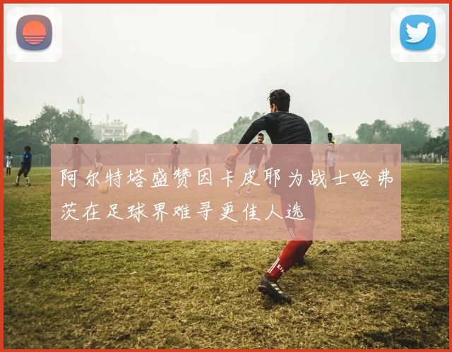 阿尔特塔盛赞因卡皮耶为战士哈弗茨在足球界难寻更佳人选