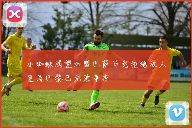 小蜘蛛渴望加盟巴萨马竞拒绝放人皇马巴黎已无意争夺