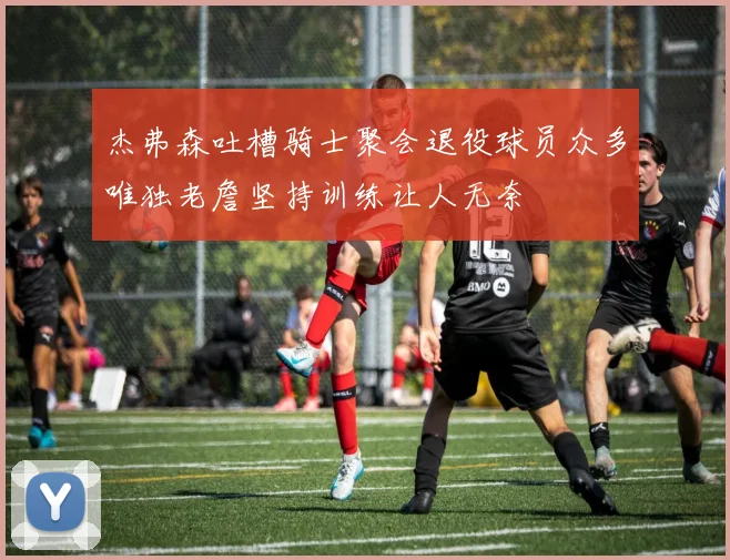 杰弗森吐槽骑士聚会退役球员众多唯独老詹坚持训练让人无奈
