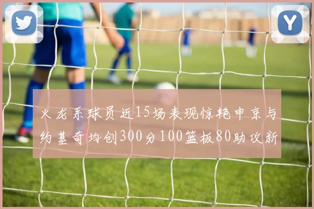 火龙系球员近15场表现惊艳申京与约基奇均创300分100篮板80助攻新高