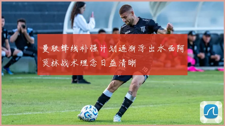 曼联锋线补强计划逐渐浮出水面阿莫林战术理念日益清晰