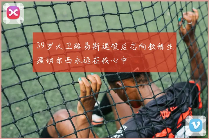 39岁大卫路易斯退役后志向教练生涯切尔西永远在我心中