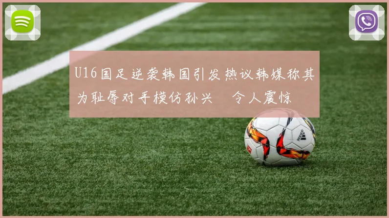 U16国足逆袭韩国引发热议韩媒称其为耻辱对手模仿孙兴慜令人震惊