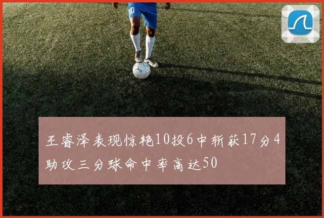 王睿泽表现惊艳10投6中斩获17分4助攻三分球命中率高达50