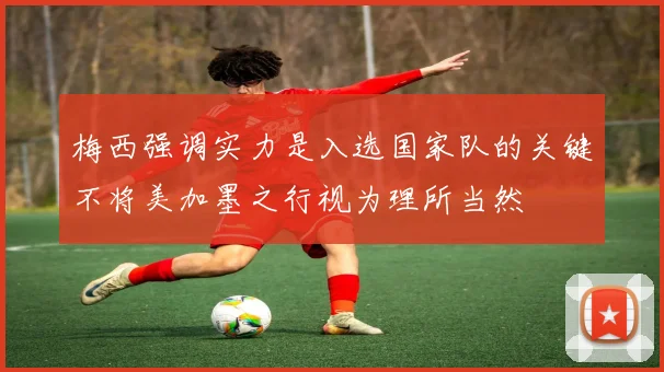 梅西强调实力是入选国家队的关键不将美加墨之行视为理所当然