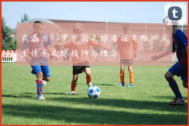 武磊为93岁中国足球名宿年维泗庆生传承足球精神与理念